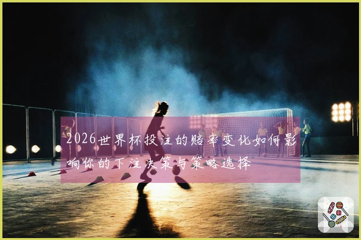 2026世界杯投注的赔率变化如何影响你的下注决策与策略选择